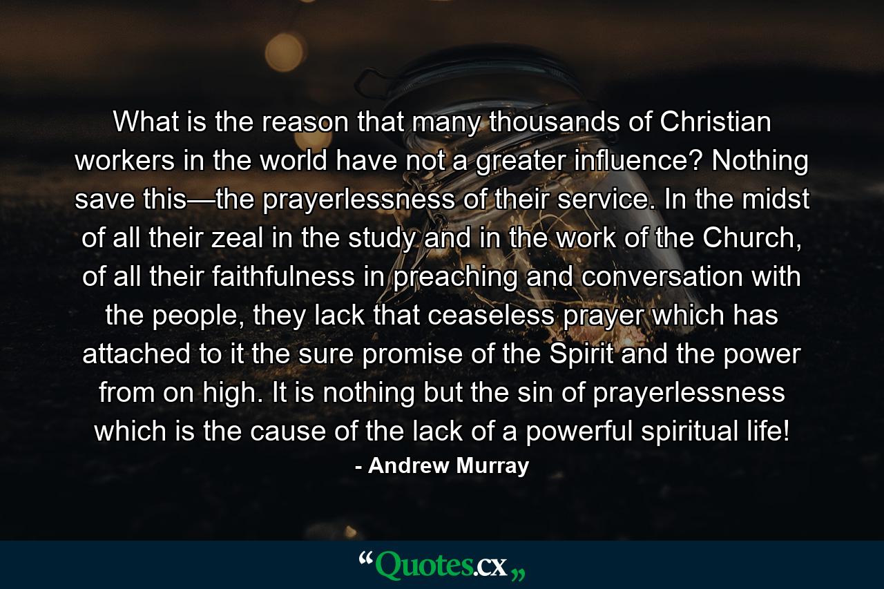 What is the reason that many thousands of Christian workers in the world have not a greater influence? Nothing save this—the prayerlessness of their service. In the midst of all their zeal in the study and in the work of the Church, of all their faithfulness in preaching and conversation with the people, they lack that ceaseless prayer which has attached to it the sure promise of the Spirit and the power from on high. It is nothing but the sin of prayerlessness which is the cause of the lack of a powerful spiritual life! - Quote by Andrew Murray