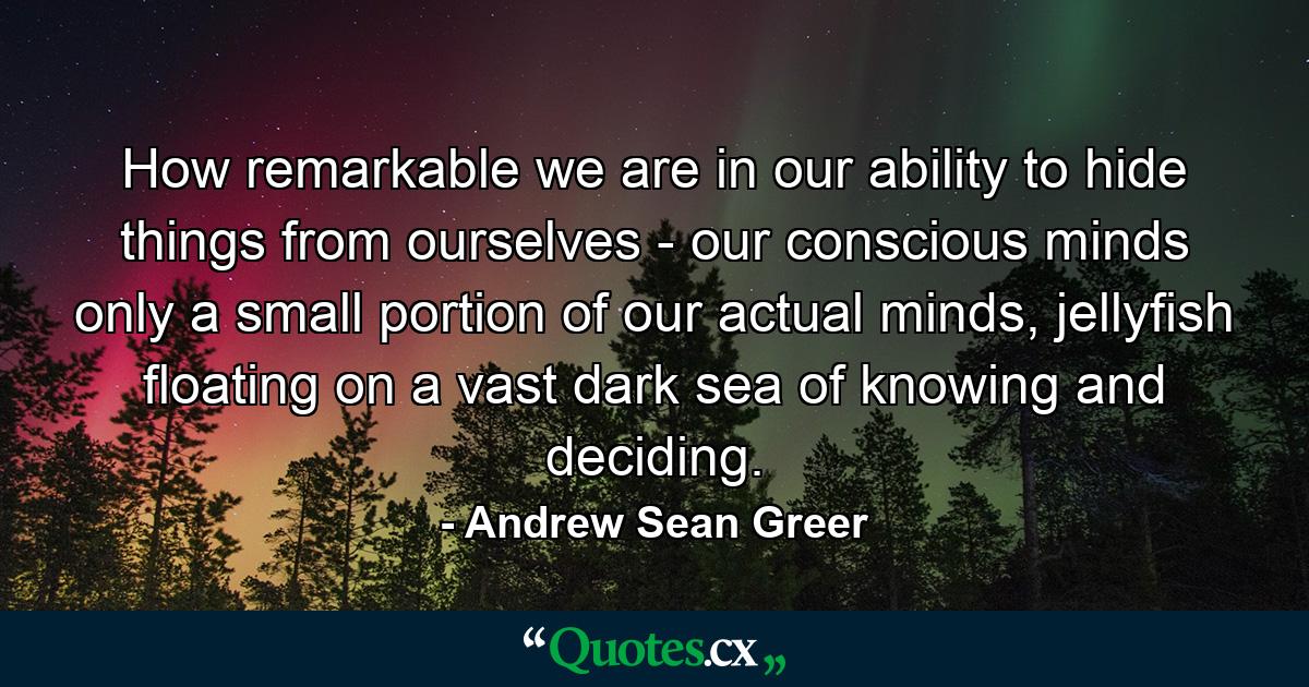 How remarkable we are in our ability to hide things from ourselves - our conscious minds only a small portion of our actual minds, jellyfish floating on a vast dark sea of knowing and deciding. - Quote by Andrew Sean Greer