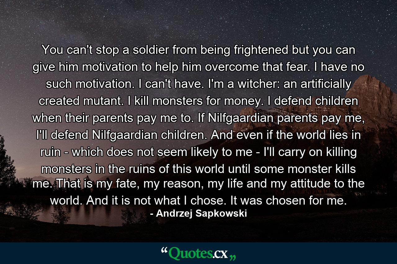 You can't stop a soldier from being frightened but you can give him motivation to help him overcome that fear. I have no such motivation. I can't have. I'm a witcher: an artificially created mutant. I kill monsters for money. I defend children when their parents pay me to. If Nilfgaardian parents pay me, I'll defend Nilfgaardian children. And even if the world lies in ruin - which does not seem likely to me - I'll carry on killing monsters in the ruins of this world until some monster kills me. That is my fate, my reason, my life and my attitude to the world. And it is not what I chose. It was chosen for me. - Quote by Andrzej Sapkowski