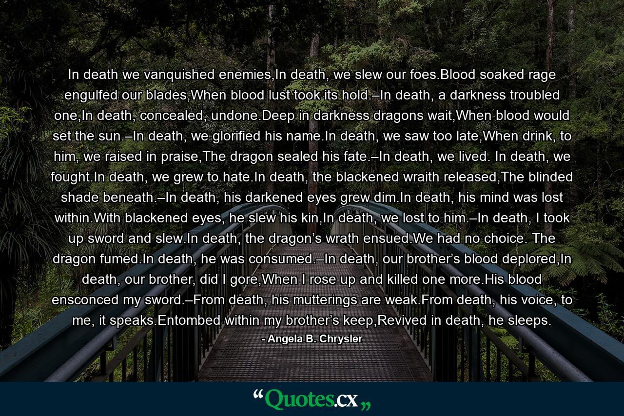 In death we vanquished enemies,In death, we slew our foes.Blood soaked rage engulfed our blades,When blood lust took its hold.–In death, a darkness troubled one,In death, concealed, undone.Deep in darkness dragons wait,When blood would set the sun.–In death, we glorified his name.In death, we saw too late,When drink, to him, we raised in praise,The dragon sealed his fate.–In death, we lived. In death, we fought.In death, we grew to hate.In death, the blackened wraith released,The blinded shade beneath.–In death, his darkened eyes grew dim.In death, his mind was lost within.With blackened eyes, he slew his kin,In death, we lost to him.–In death, I took up sword and slew.In death, the dragon’s wrath ensued.We had no choice. The dragon fumed.In death, he was consumed.–In death, our brother’s blood deplored,In death, our brother, did I gore,When I rose up and killed one more.His blood ensconced my sword.–From death, his mutterings are weak.From death, his voice, to me, it speaks.Entombed within my brother’s keep,Revived in death, he sleeps. - Quote by Angela B. Chrysler