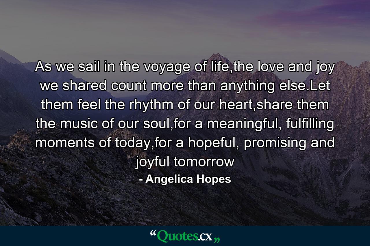 As we sail in the voyage of life,the love and joy we shared count more than anything else.Let them feel the rhythm of our heart,share them the music of our soul,for a meaningful, fulfilling moments of today,for a hopeful, promising and joyful tomorrow - Quote by Angelica Hopes