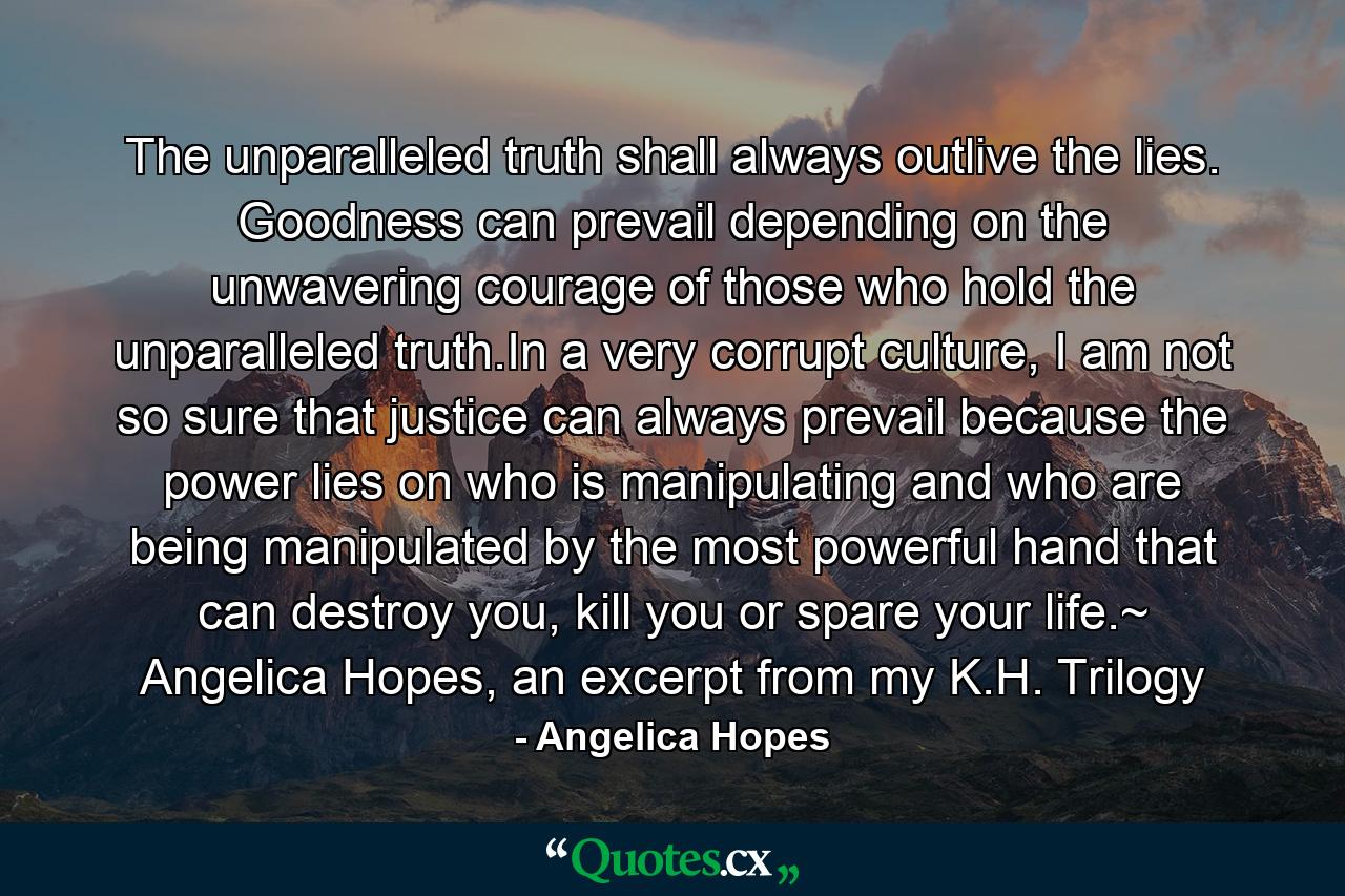 The unparalleled truth shall always outlive the lies. Goodness can prevail depending on the unwavering courage of those who hold the unparalleled truth.In a very corrupt culture, I am not so sure that justice can always prevail because the power lies on who is manipulating and who are being manipulated by the most powerful hand that can destroy you, kill you or spare your life.~ Angelica Hopes, an excerpt from my K.H. Trilogy - Quote by Angelica Hopes