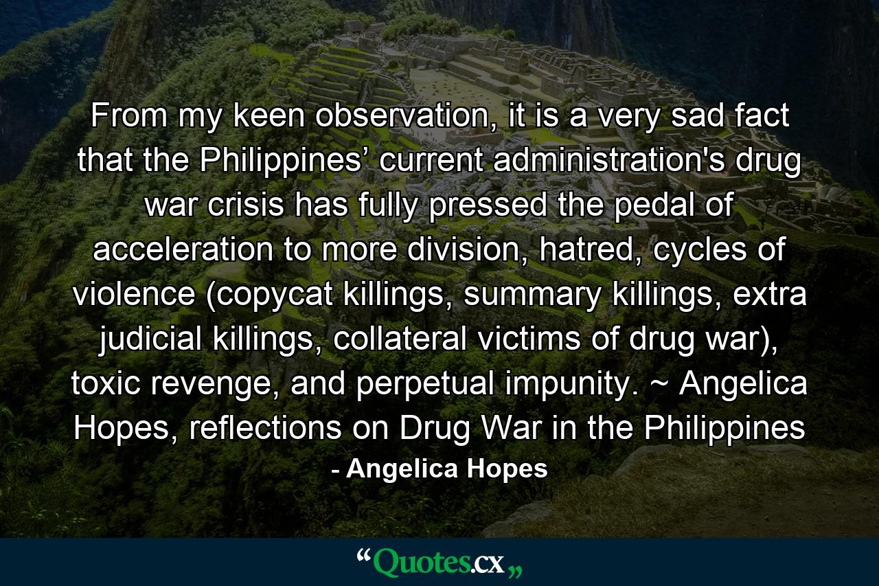 From my keen observation, it is a very sad fact that the Philippines’ current administration's drug war crisis has fully pressed the pedal of acceleration to more division, hatred, cycles of violence (copycat killings, summary killings, extra judicial killings, collateral victims of drug war), toxic revenge, and perpetual impunity. ~ Angelica Hopes, reflections on Drug War in the Philippines - Quote by Angelica Hopes