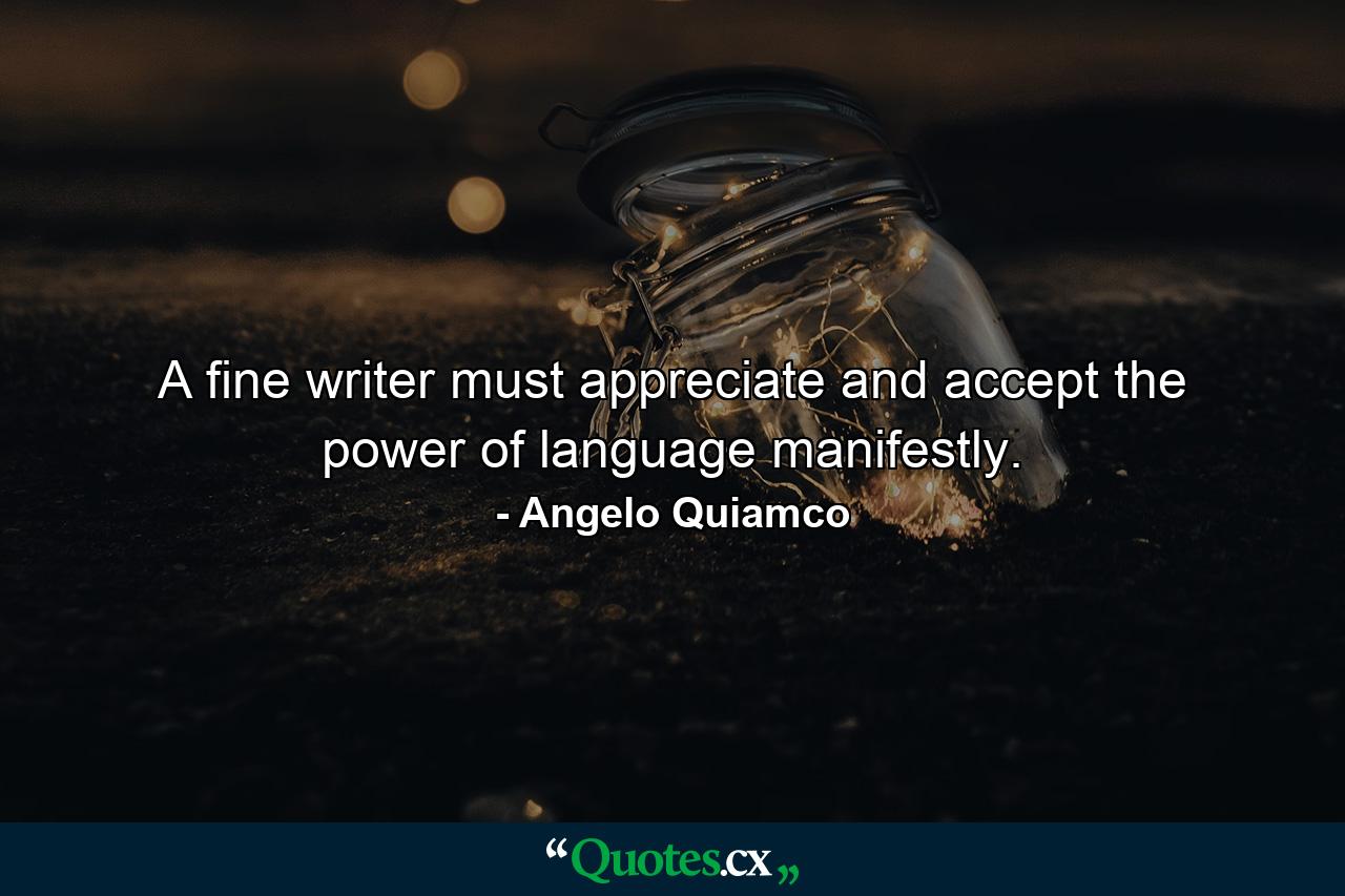 A fine writer must appreciate and accept the power of language manifestly. - Quote by Angelo Quiamco