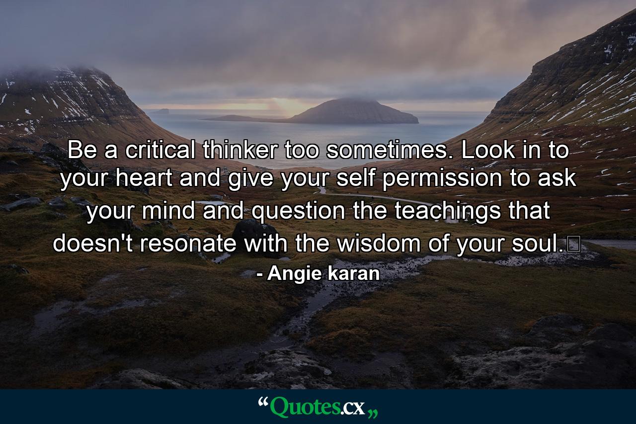 Be a critical thinker too sometimes. Look in to your heart and give your self permission to ask your mind and question the teachings that doesn't resonate with the wisdom of your soul.﻿ - Quote by Angie karan