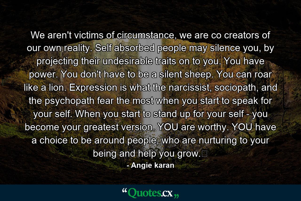 We aren't victims of circumstance, we are co creators of our own reality. Self absorbed people may silence you, by projecting their undesirable traits on to you. You have power. You don't have to be a silent sheep. You can roar like a lion. Expression is what the narcissist, sociopath, and the psychopath fear the most when you start to speak for your self. When you start to stand up for your self - you become your greatest version. YOU are worthy. YOU have a choice to be around people, who are nurturing to your being and help you grow.﻿ - Quote by Angie karan