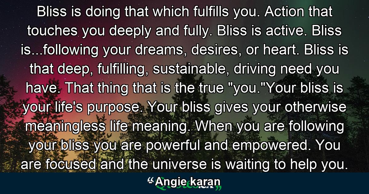 Bliss is doing that which fulfills you. Action that touches you deeply and fully. Bliss is active. Bliss is...following your dreams, desires, or heart. Bliss is that deep, fulfilling, sustainable, driving need you have. That thing that is the true 