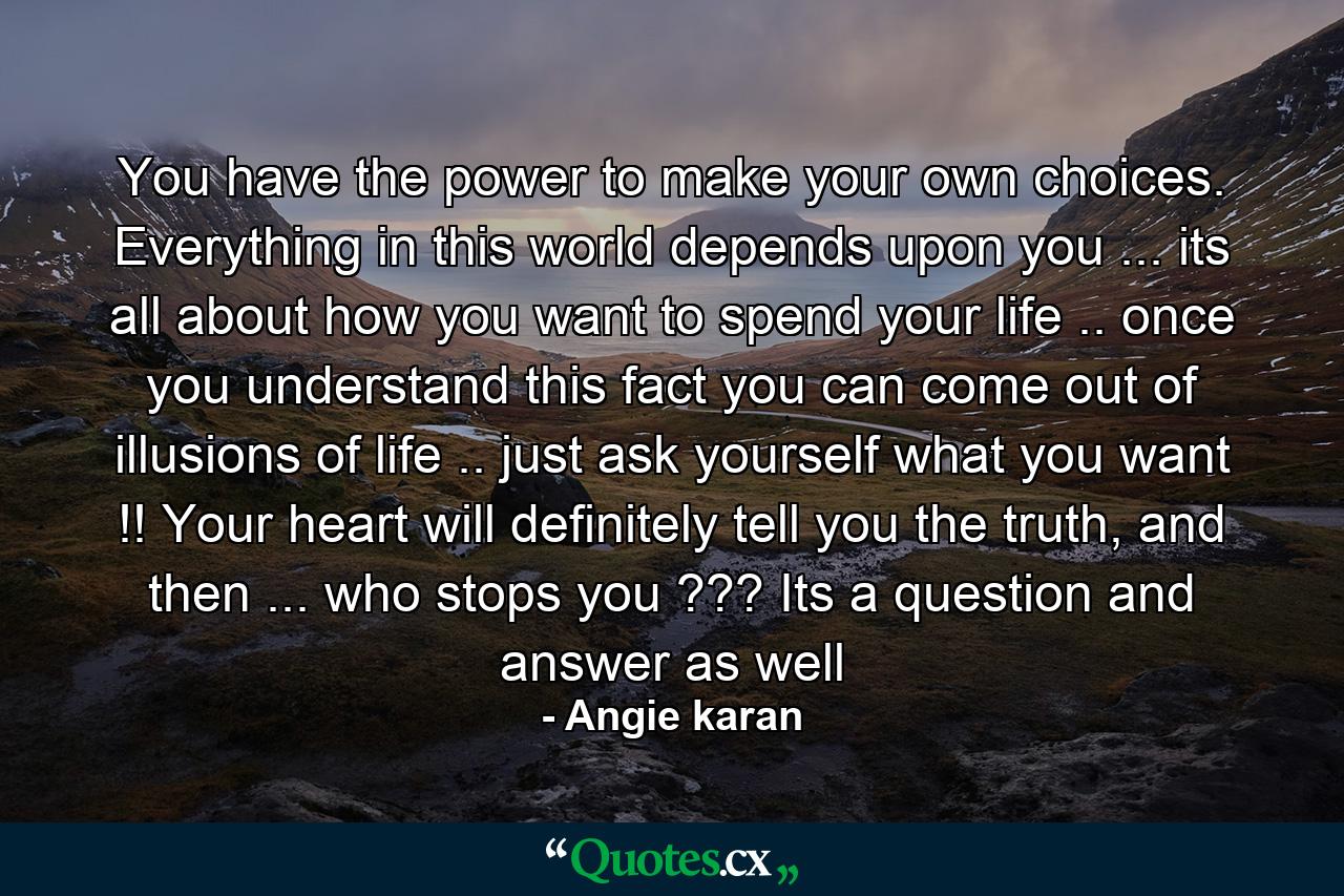 You have the power to make your own choices. Everything in this world depends upon you ... its all about how you want to spend your life .. once you understand this fact you can come out of illusions of life .. just ask yourself what you want !! Your heart will definitely tell you the truth, and then ... who stops you ??? Its a question and answer as well - Quote by Angie karan