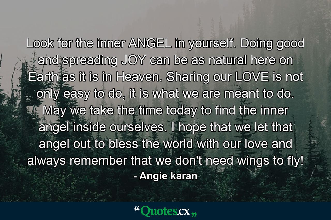 Look for the inner ANGEL in yourself. Doing good and spreading JOY can be as natural here on Earth as it is in Heaven. Sharing our LOVE is not only easy to do, it is what we are meant to do. May we take the time today to find the inner angel inside ourselves. I hope that we let that angel out to bless the world with our love and always remember that we don't need wings to fly! - Quote by Angie karan