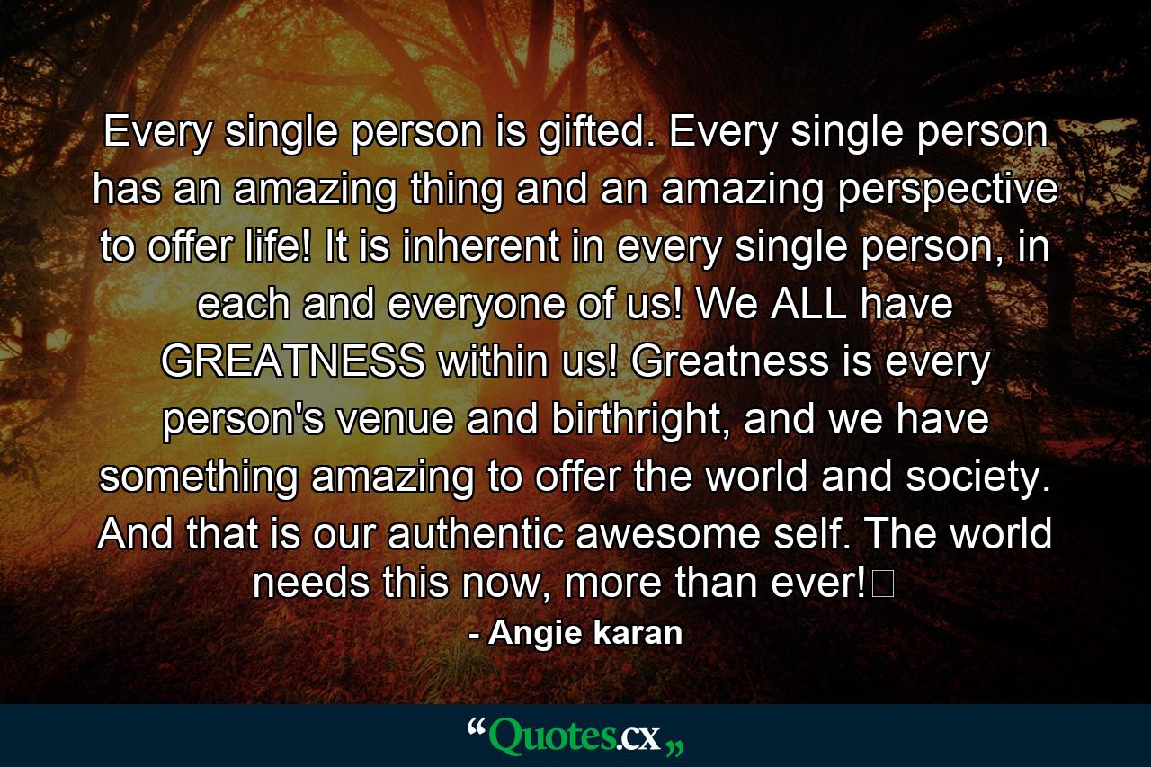 Every single person is gifted. Every single person has an amazing thing and an amazing perspective to offer life! It is inherent in every single person, in each and everyone of us! We ALL have GREATNESS within us! Greatness is every person's venue and birthright, and we have something amazing to offer the world and society. And that is our authentic awesome self. The world needs this now, more than ever!﻿ - Quote by Angie karan