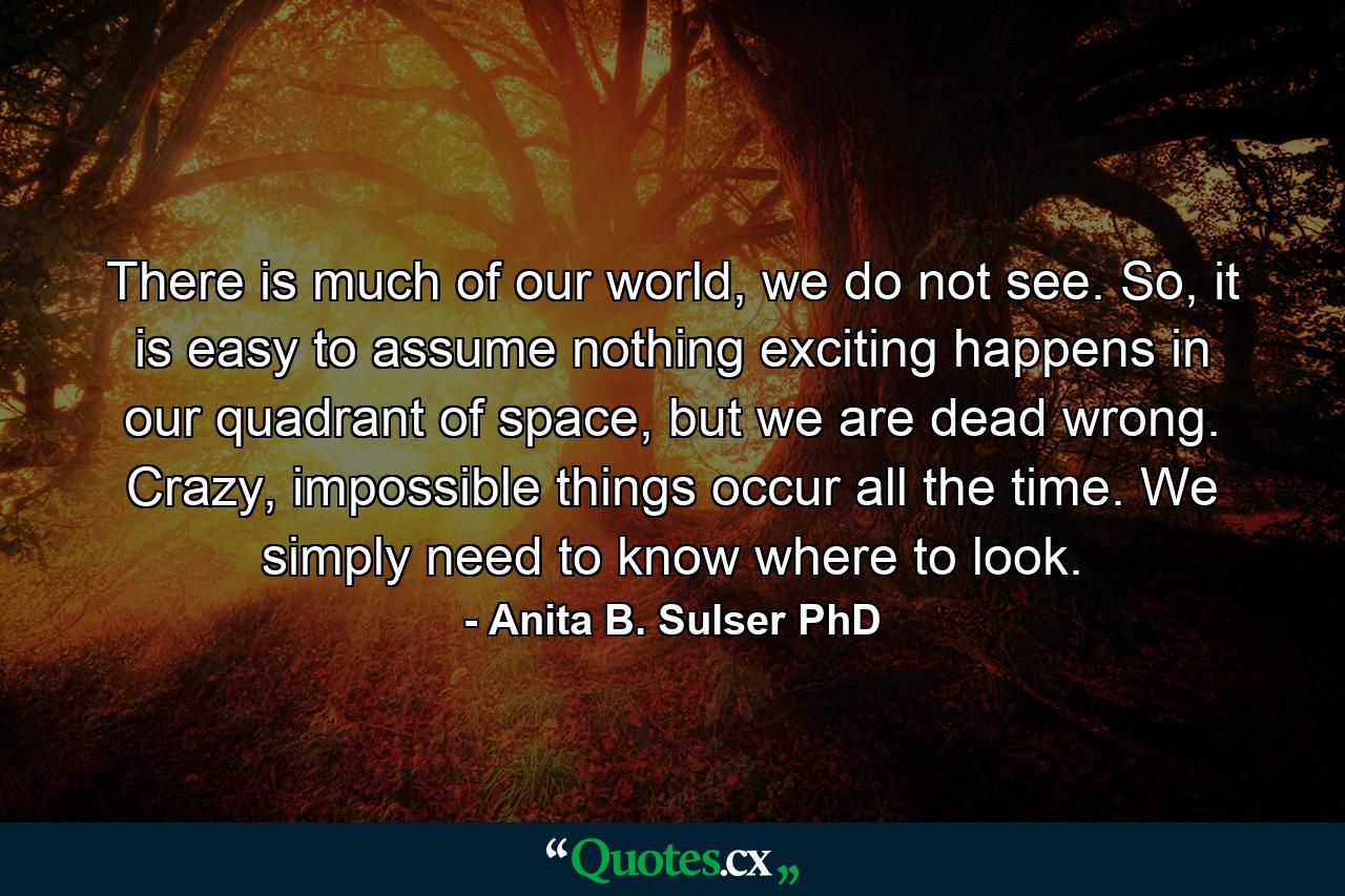 There is much of our world, we do not see. So, it is easy to assume nothing exciting happens in our quadrant of space, but we are dead wrong. Crazy, impossible things occur all the time. We simply need to know where to look. - Quote by Anita B. Sulser PhD