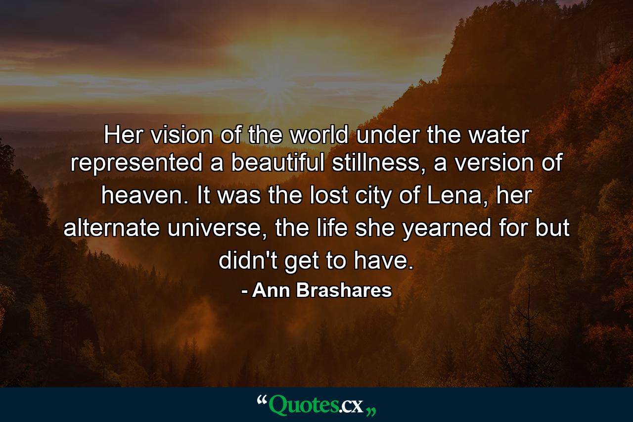 Her vision of the world under the water represented a beautiful stillness, a version of heaven. It was the lost city of Lena, her alternate universe, the life she yearned for but didn't get to have. - Quote by Ann Brashares