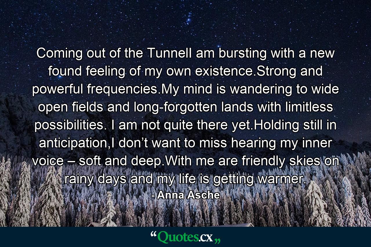 Coming out of the TunnelI am bursting with a new found feeling of my own existence.Strong and powerful frequencies.My mind is wandering to wide open fields and long-forgotten lands with limitless possibilities. I am not quite there yet.Holding still in anticipation,I don’t want to miss hearing my inner voice – soft and deep.With me are friendly skies on rainy days and my life is getting warmer. - Quote by Anna Asche