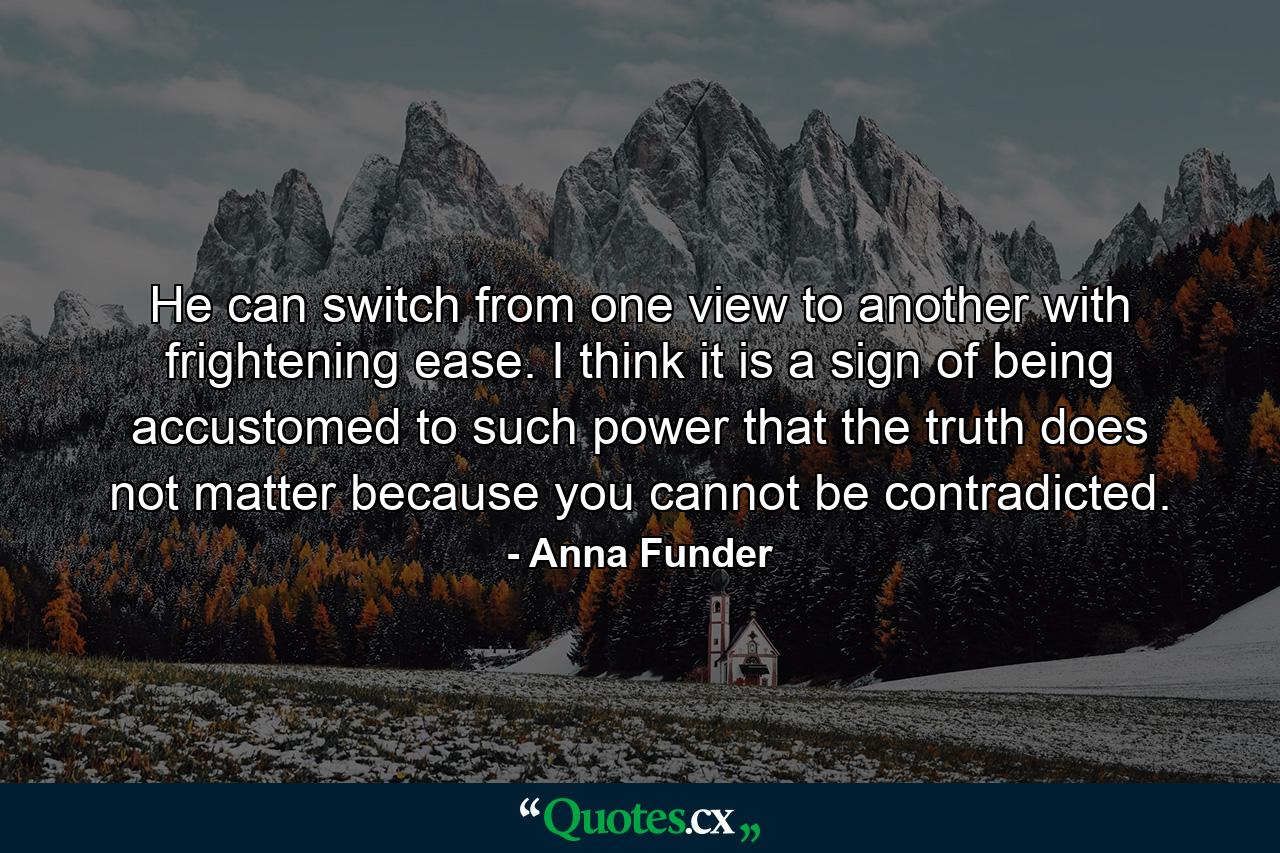 He can switch from one view to another with frightening ease. I think it is a sign of being accustomed to such power that the truth does not matter because you cannot be contradicted. - Quote by Anna Funder