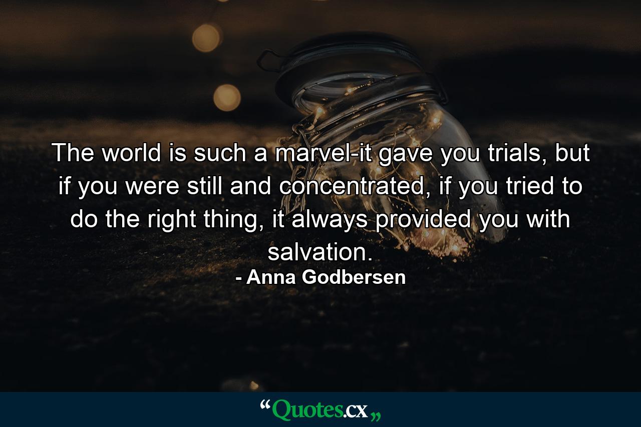 The world is such a marvel-it gave you trials, but if you were still and concentrated, if you tried to do the right thing, it always provided you with salvation. - Quote by Anna Godbersen