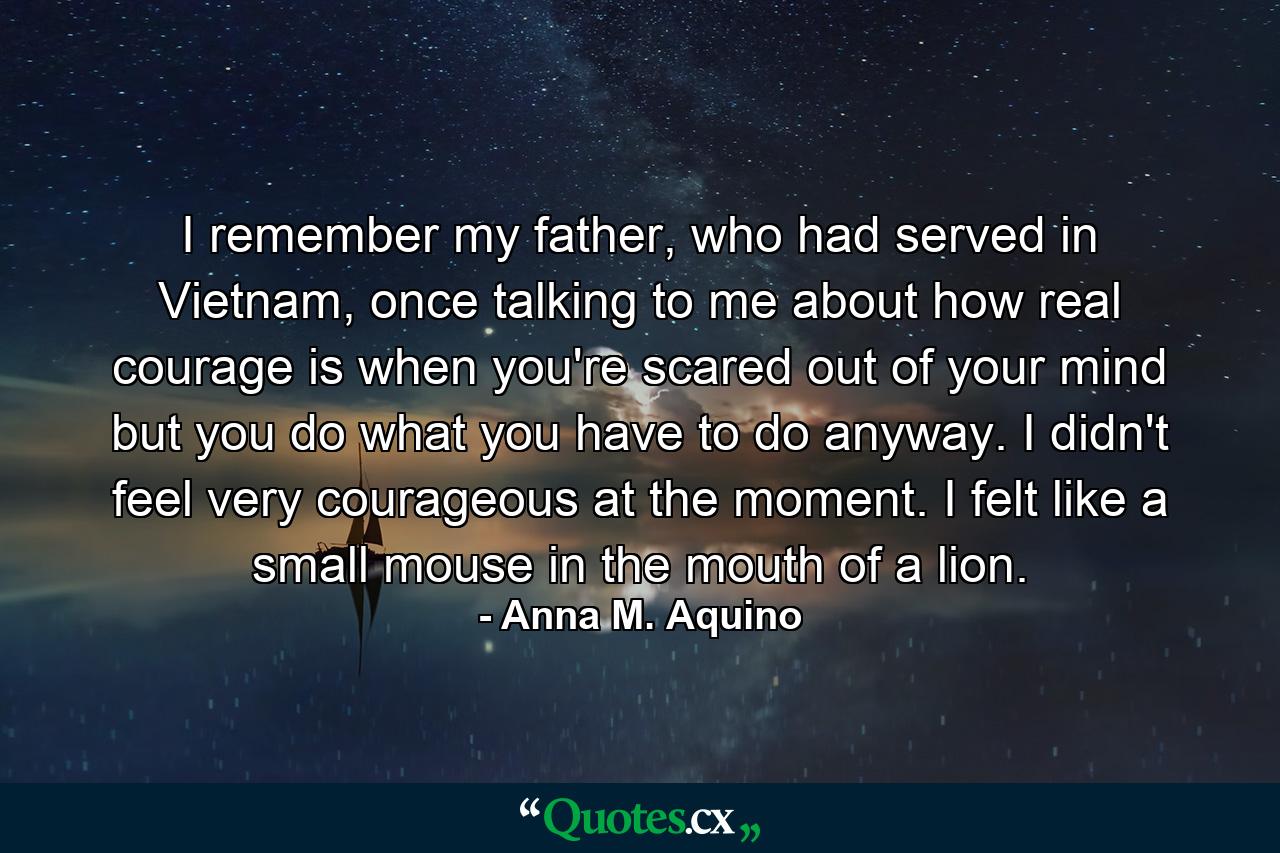 I remember my father, who had served in Vietnam, once talking to me about how real courage is when you're scared out of your mind but you do what you have to do anyway. I didn't feel very courageous at the moment. I felt like a small mouse in the mouth of a lion. - Quote by Anna M. Aquino