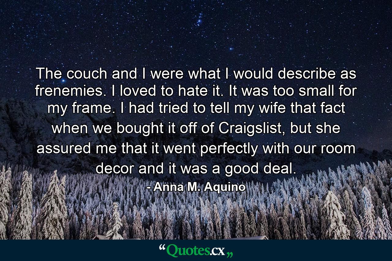 The couch and I were what I would describe as frenemies. I loved to hate it. It was too small for my frame. I had tried to tell my wife that fact when we bought it off of Craigslist, but she assured me that it went perfectly with our room decor and it was a good deal. - Quote by Anna M. Aquino