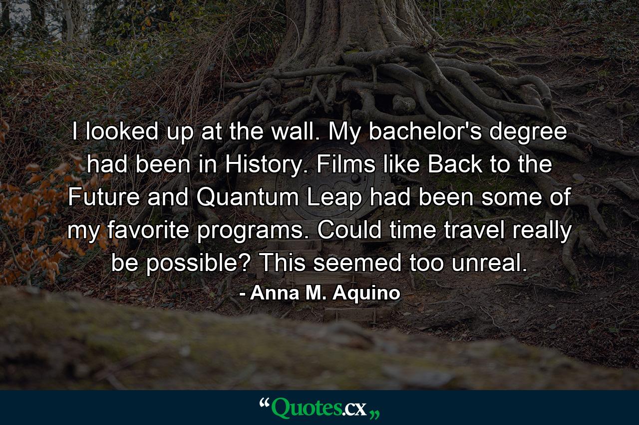 I looked up at the wall. My bachelor's degree had been in History. Films like Back to the Future and Quantum Leap had been some of my favorite programs. Could time travel really be possible? This seemed too unreal. - Quote by Anna M. Aquino