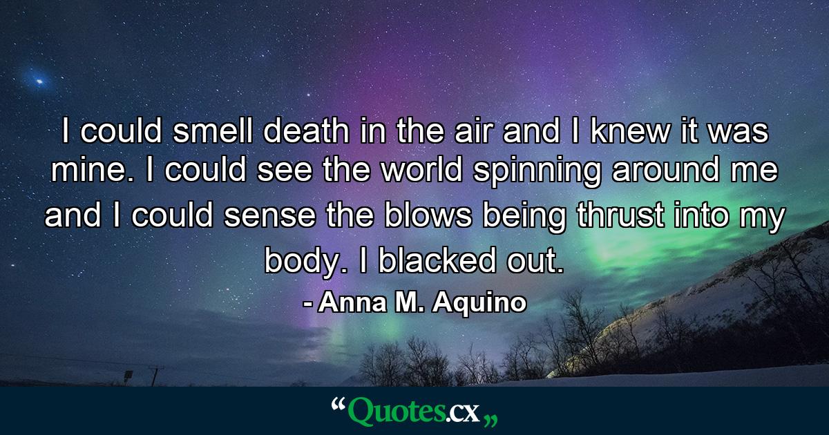 I could smell death in the air and I knew it was mine. I could see the world spinning around me and I could sense the blows being thrust into my body. I blacked out. - Quote by Anna M. Aquino