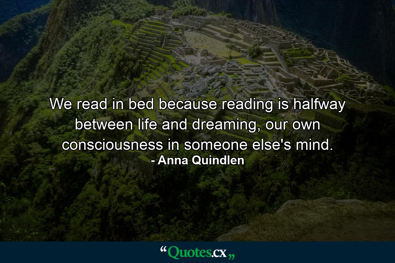 We read in bed because reading is halfway between life and dreaming, our own consciousness in someone else's mind. - Quote by Anna Quindlen