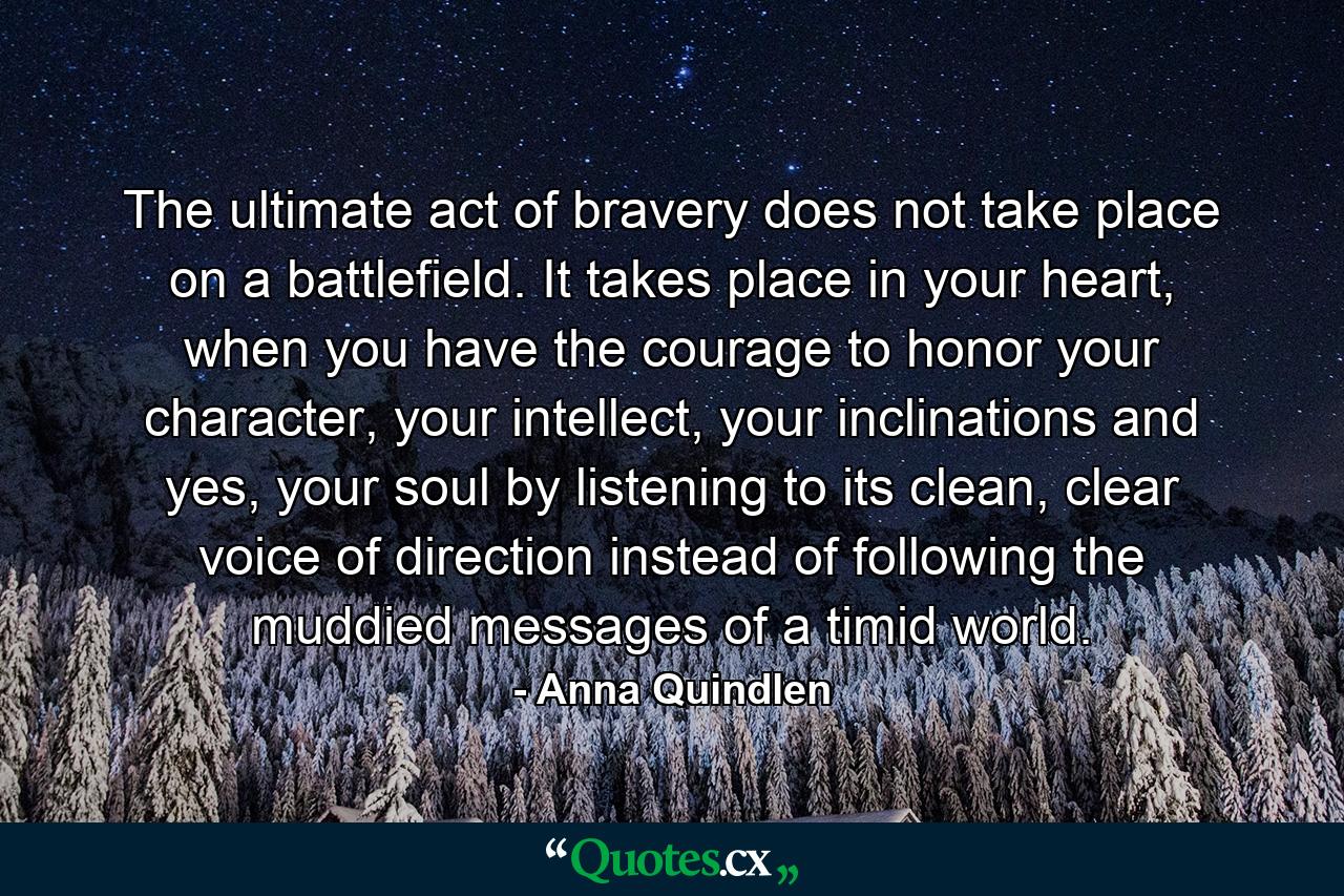 The ultimate act of bravery does not take place on a battlefield. It takes place in your heart, when you have the courage to honor your character, your intellect, your inclinations and yes, your soul by listening to its clean, clear voice of direction instead of following the muddied messages of a timid world. - Quote by Anna Quindlen