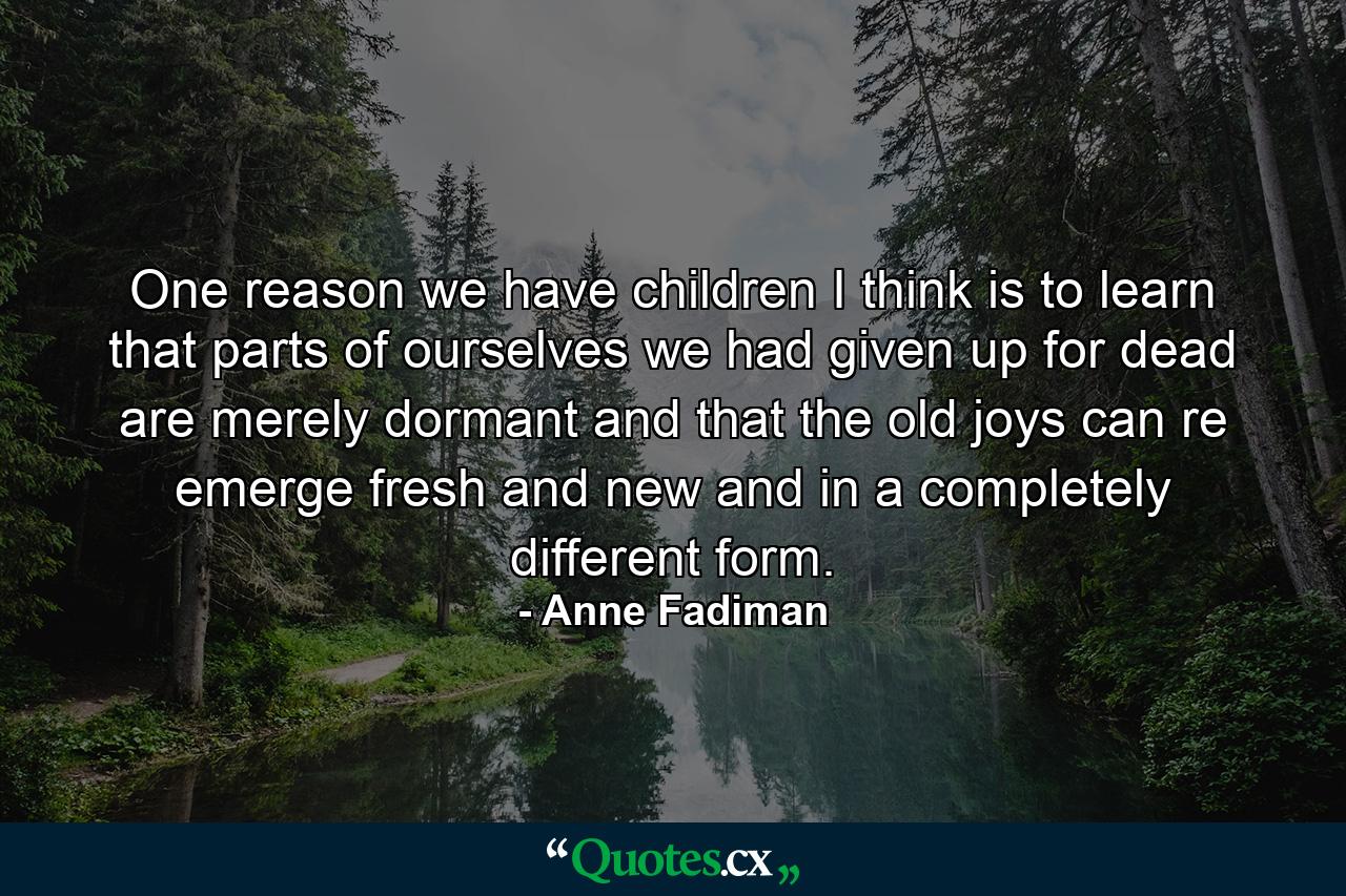 One reason we have children I think is to learn that parts of ourselves we had given up for dead are merely dormant and that the old joys can re emerge fresh and new and in a completely different form. - Quote by Anne Fadiman