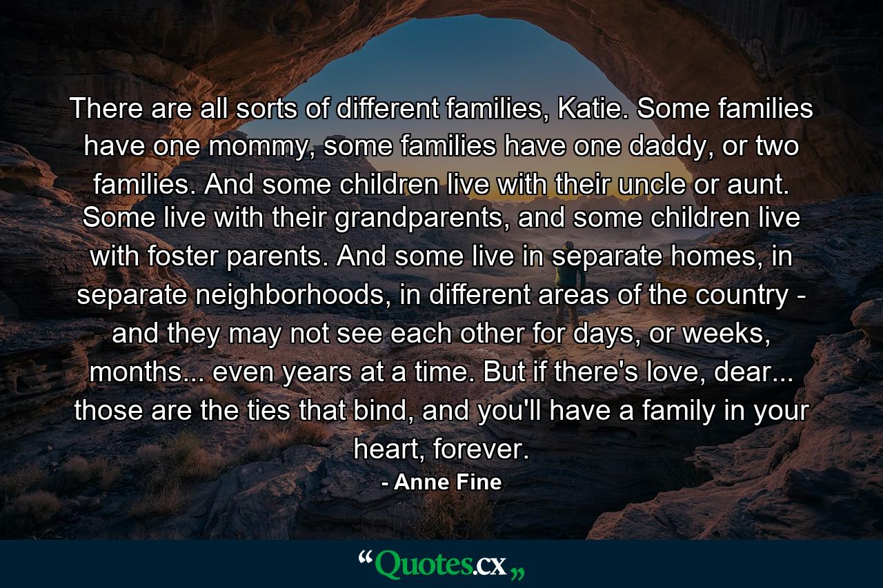 There are all sorts of different families, Katie. Some families have one mommy, some families have one daddy, or two families. And some children live with their uncle or aunt. Some live with their grandparents, and some children live with foster parents. And some live in separate homes, in separate neighborhoods, in different areas of the country - and they may not see each other for days, or weeks, months... even years at a time. But if there's love, dear... those are the ties that bind, and you'll have a family in your heart, forever. - Quote by Anne Fine