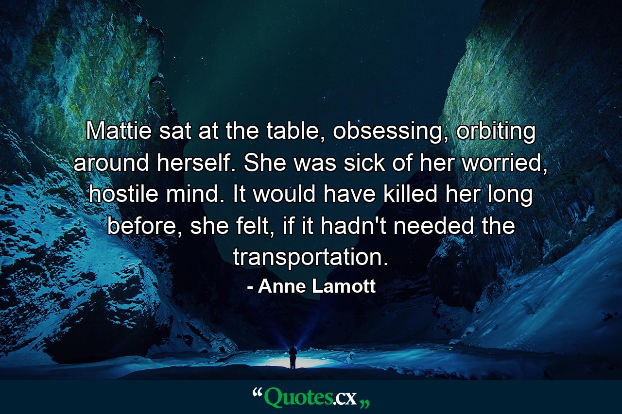 Mattie sat at the table, obsessing, orbiting around herself. She was sick of her worried, hostile mind. It would have killed her long before, she felt, if it hadn't needed the transportation. - Quote by Anne Lamott