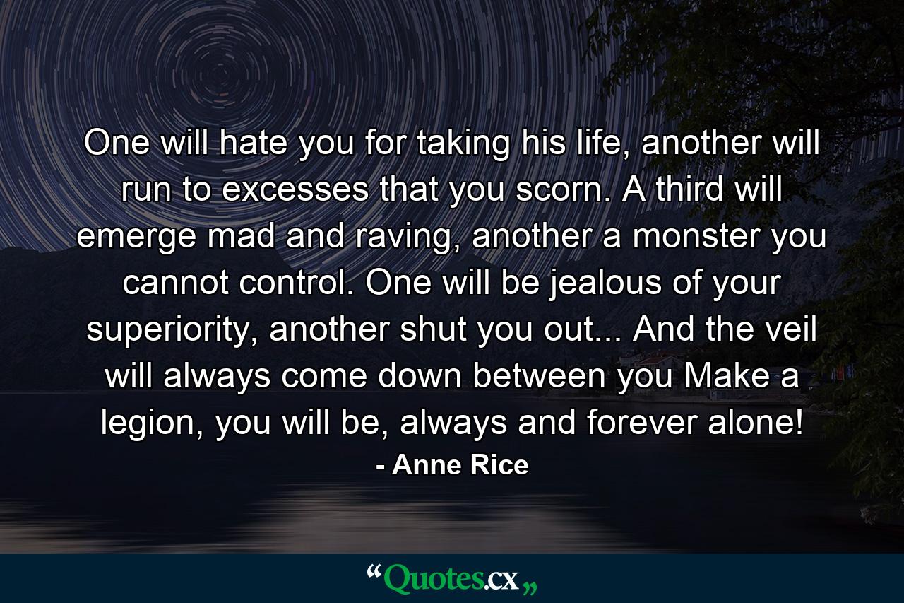 One will hate you for taking his life, another will run to excesses that you scorn. A third will emerge mad and raving, another a monster you cannot control. One will be jealous of your superiority, another shut you out... And the veil will always come down between you Make a legion, you will be, always and forever alone! - Quote by Anne Rice