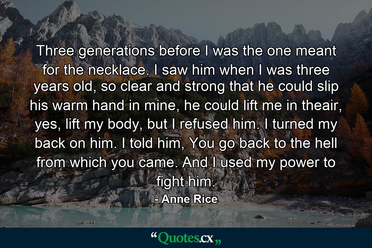 Three generations before I was the one meant for the necklace. I saw him when I was three years old, so clear and strong that he could slip his warm hand in mine, he could lift me in theair, yes, lift my body, but I refused him. I turned my back on him. I told him, You go back to the hell from which you came. And I used my power to fight him. - Quote by Anne Rice