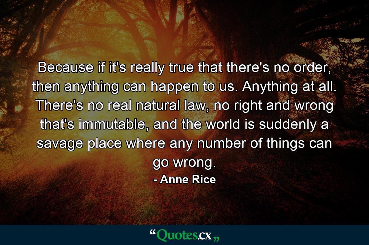 Because if it's really true that there's no order, then anything can happen to us. Anything at all. There's no real natural law, no right and wrong that's immutable, and the world is suddenly a savage place where any number of things can go wrong. - Quote by Anne Rice