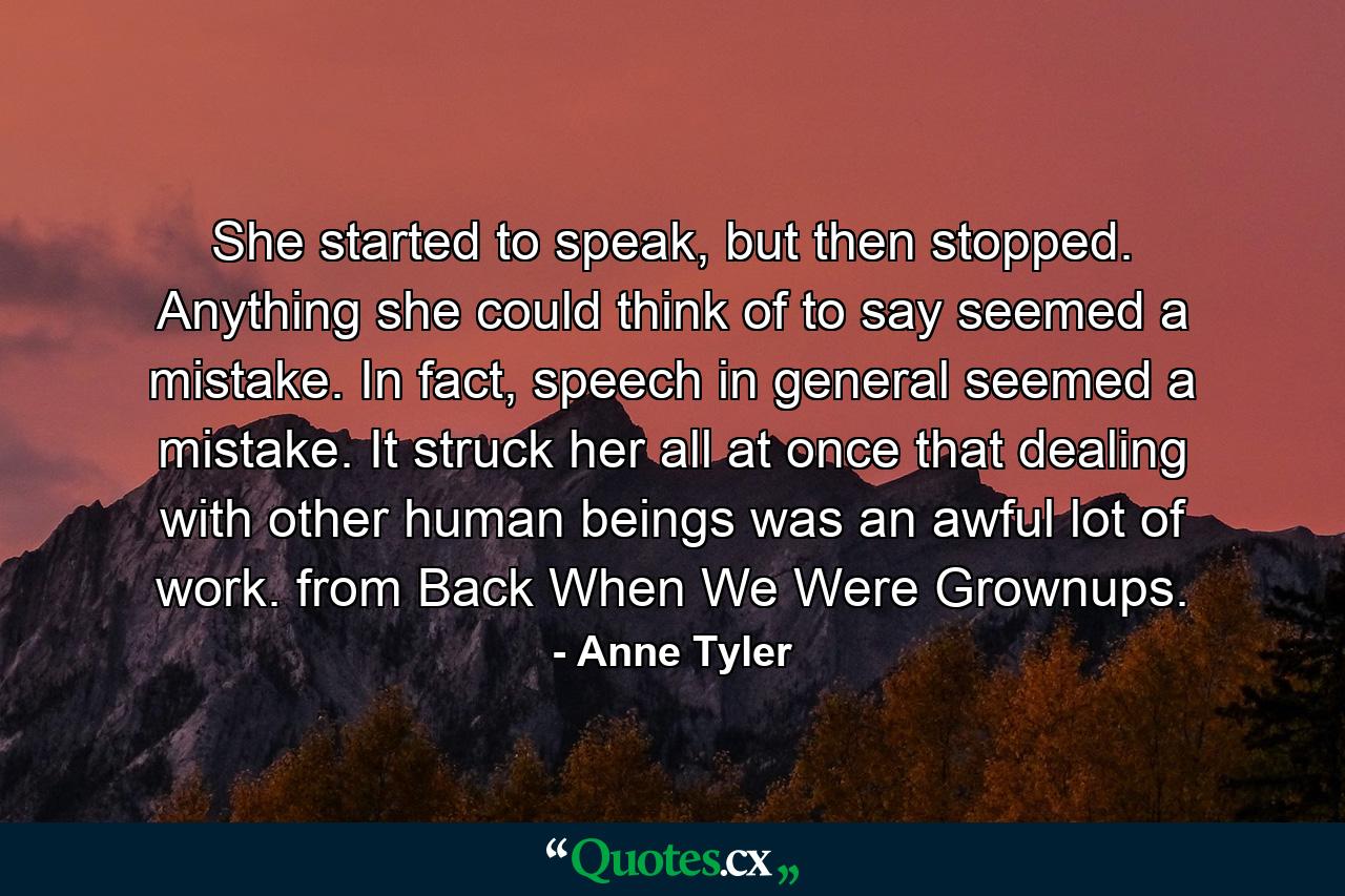 She started to speak, but then stopped. Anything she could think of to say seemed a mistake. In fact, speech in general seemed a mistake. It struck her all at once that dealing with other human beings was an awful lot of work. from Back When We Were Grownups. - Quote by Anne Tyler