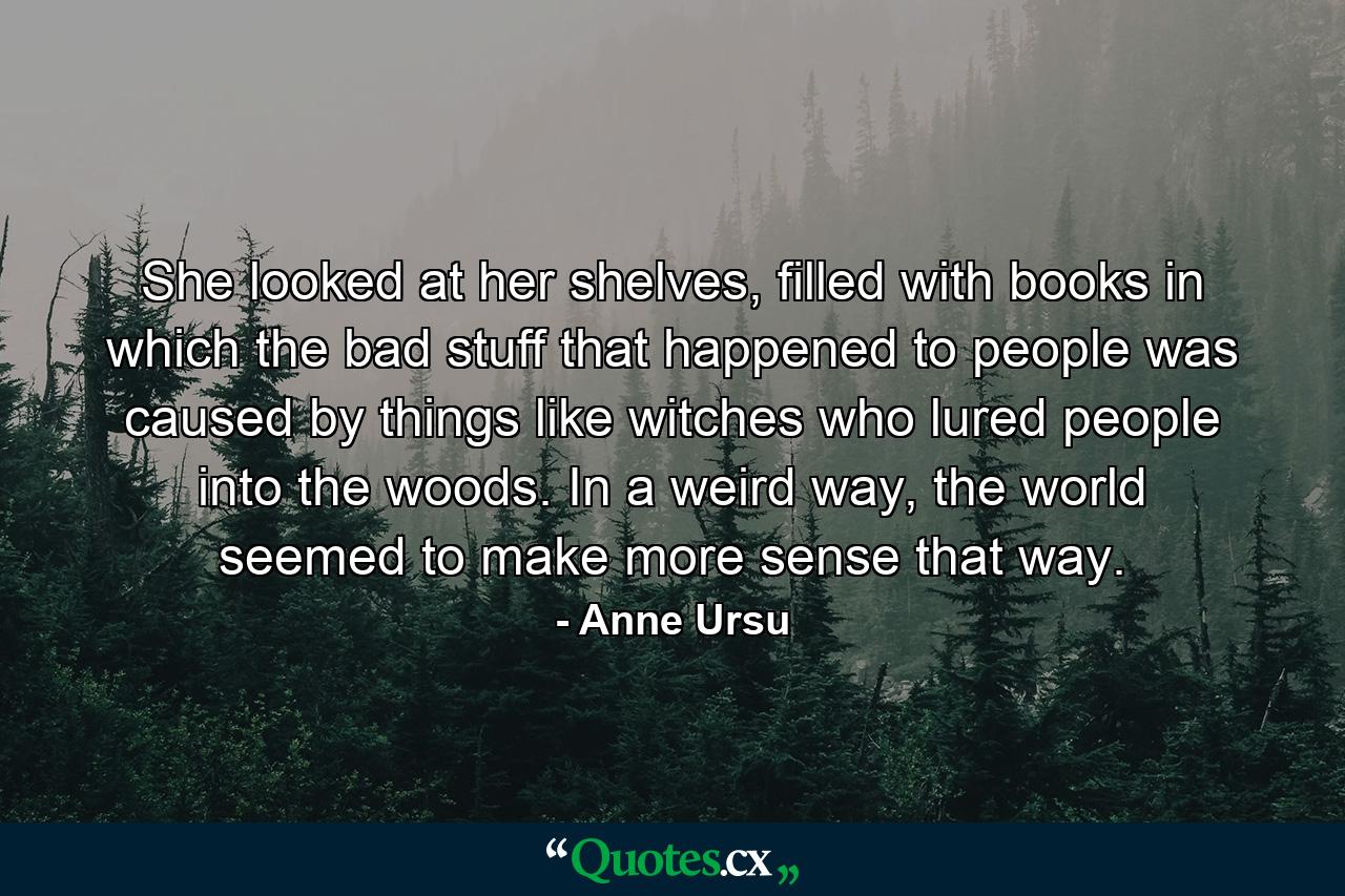 She looked at her shelves, filled with books in which the bad stuff that happened to people was caused by things like witches who lured people into the woods. In a weird way, the world seemed to make more sense that way. - Quote by Anne Ursu