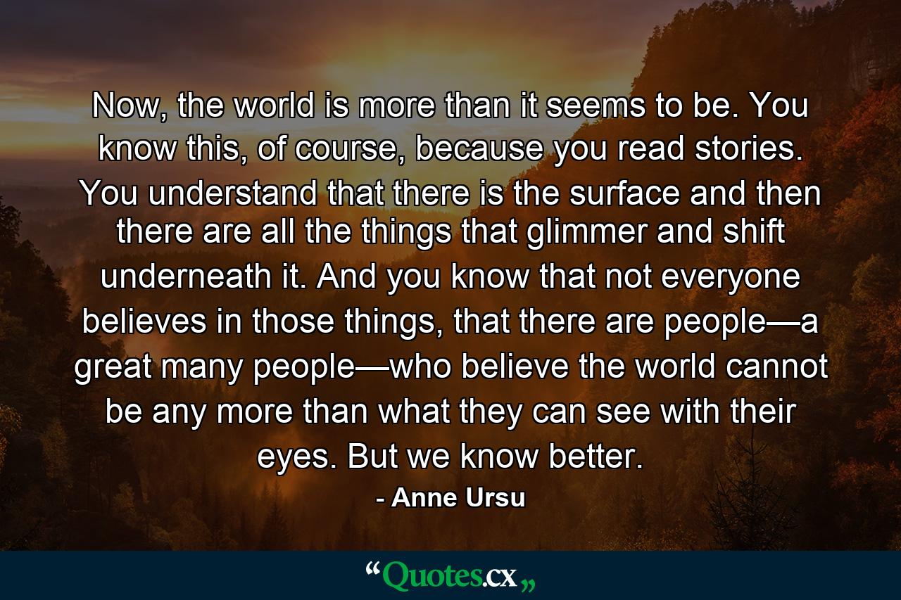 Now, the world is more than it seems to be. You know this, of course, because you read stories. You understand that there is the surface and then there are all the things that glimmer and shift underneath it. And you know that not everyone believes in those things, that there are people—a great many people—who believe the world cannot be any more than what they can see with their eyes. But we know better. - Quote by Anne Ursu