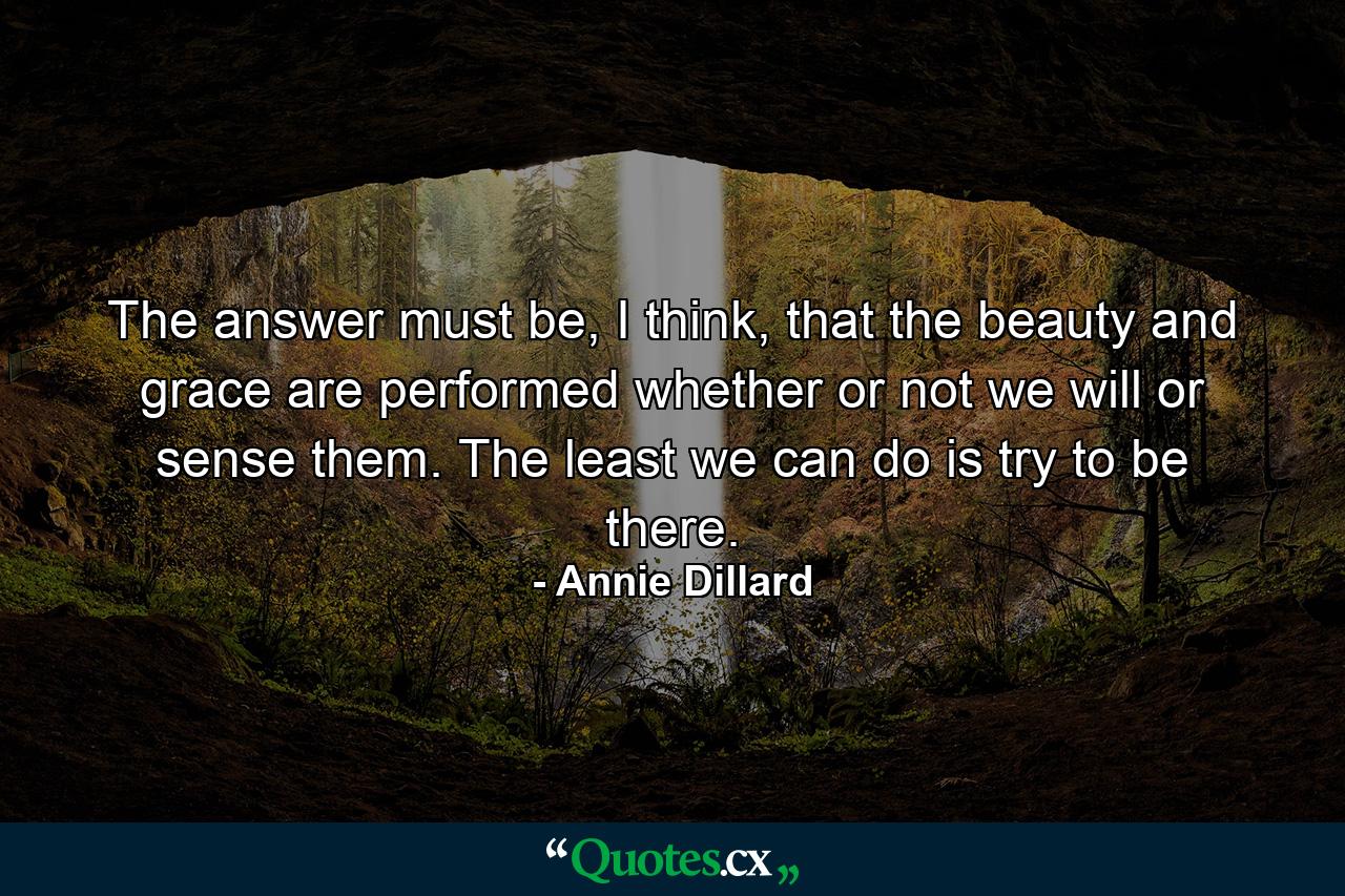 The answer must be, I think, that the beauty and grace are performed whether or not we will or sense them. The least we can do is try to be there. - Quote by Annie Dillard