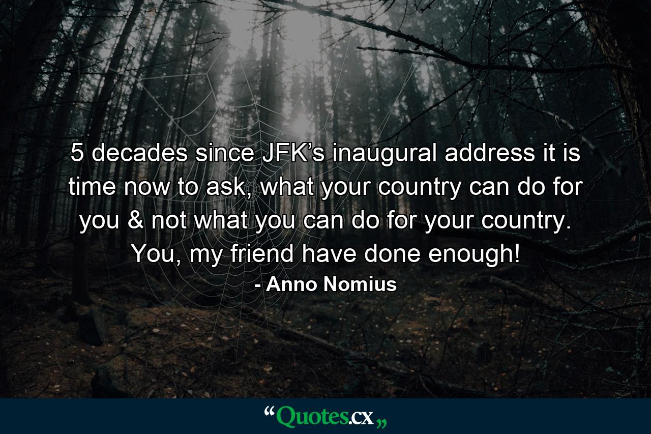 5 decades since JFK’s inaugural address it is time now to ask, what your country can do for you & not what you can do for your country. You, my friend have done enough! - Quote by Anno Nomius