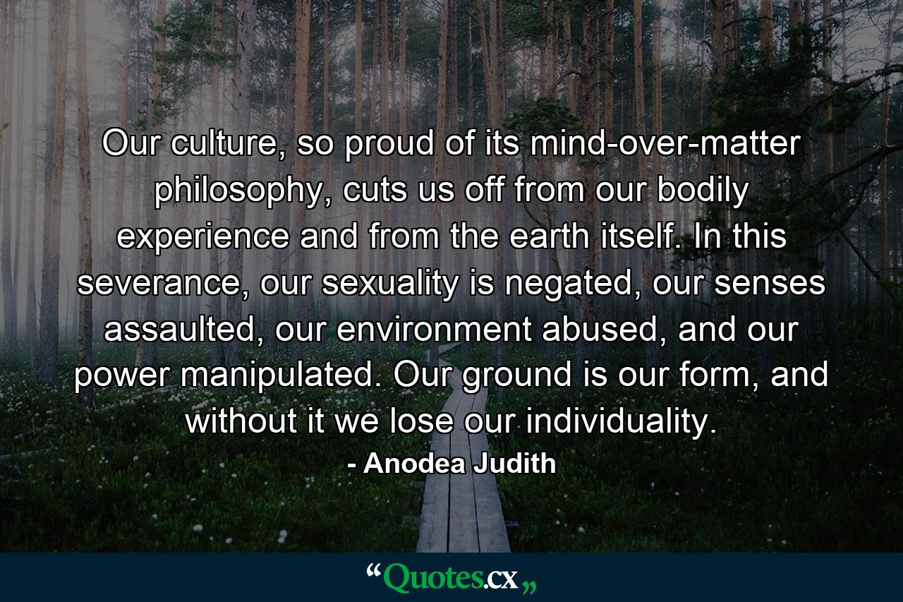 Our culture, so proud of its mind-over-matter philosophy, cuts us off from our bodily experience and from the earth itself. In this severance, our sexuality is negated, our senses assaulted, our environment abused, and our power manipulated. Our ground is our form, and without it we lose our individuality. - Quote by Anodea Judith