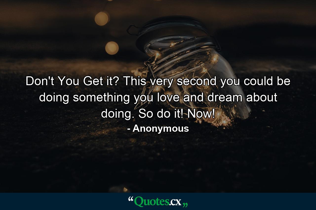 Don't You Get it? This very second you could be doing something you love and dream about doing. So do it! Now! - Quote by Anonymous