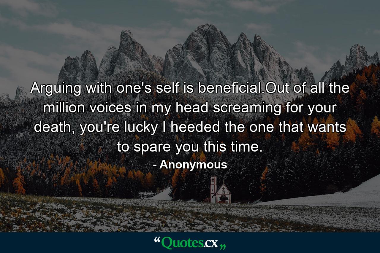 Arguing with one's self is beneficial.Out of all the million voices in my head screaming for your death, you're lucky I heeded the one that wants to spare you this time. - Quote by Anonymous