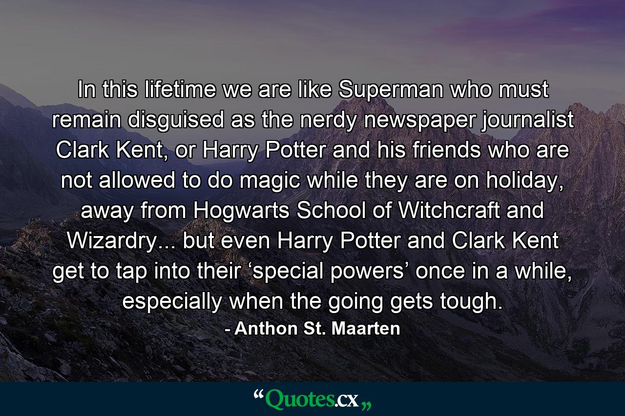 In this lifetime we are like Superman who must remain disguised as the nerdy newspaper journalist Clark Kent, or Harry Potter and his friends who are not allowed to do magic while they are on holiday, away from Hogwarts School of Witchcraft and Wizardry... but even Harry Potter and Clark Kent get to tap into their ‘special powers’ once in a while, especially when the going gets tough. - Quote by Anthon St. Maarten