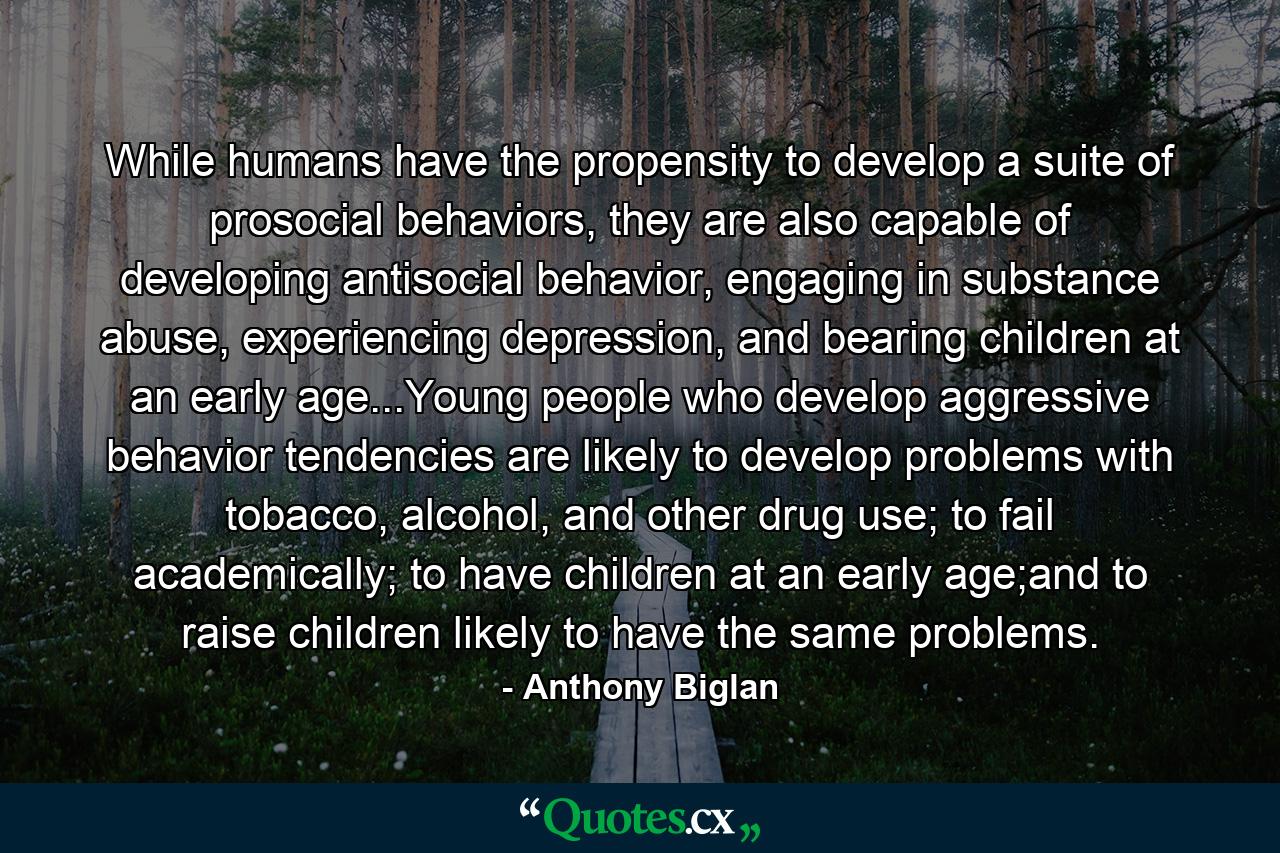 While humans have the propensity to develop a suite of prosocial behaviors, they are also capable of developing antisocial behavior, engaging in substance abuse, experiencing depression, and bearing children at an early age...Young people who develop aggressive behavior tendencies are likely to develop problems with tobacco, alcohol, and other drug use; to fail academically; to have children at an early age;and to raise children likely to have the same problems. - Quote by Anthony Biglan