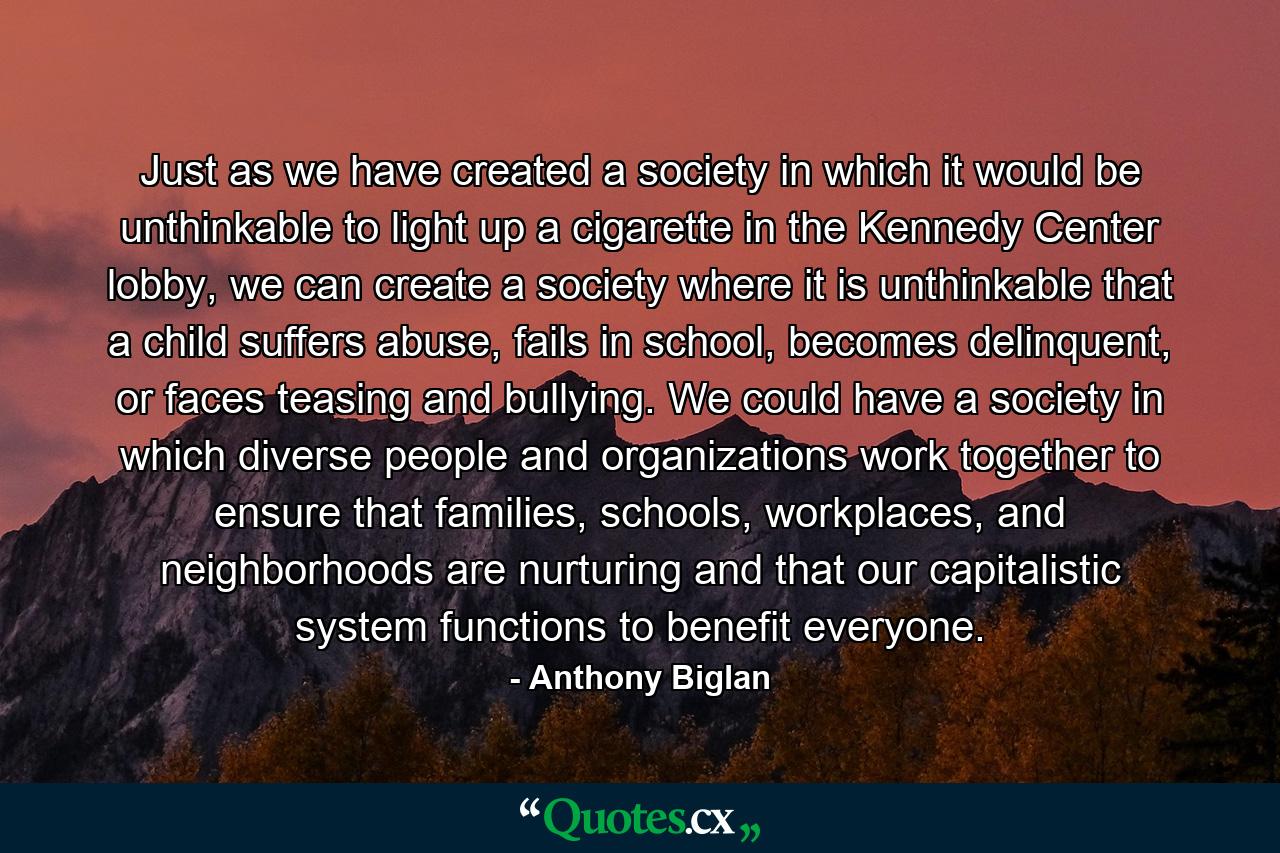 Just as we have created a society in which it would be unthinkable to light up a cigarette in the Kennedy Center lobby, we can create a society where it is unthinkable that a child suffers abuse, fails in school, becomes delinquent, or faces teasing and bullying. We could have a society in which diverse people and organizations work together to ensure that families, schools, workplaces, and neighborhoods are nurturing and that our capitalistic system functions to benefit everyone. - Quote by Anthony Biglan