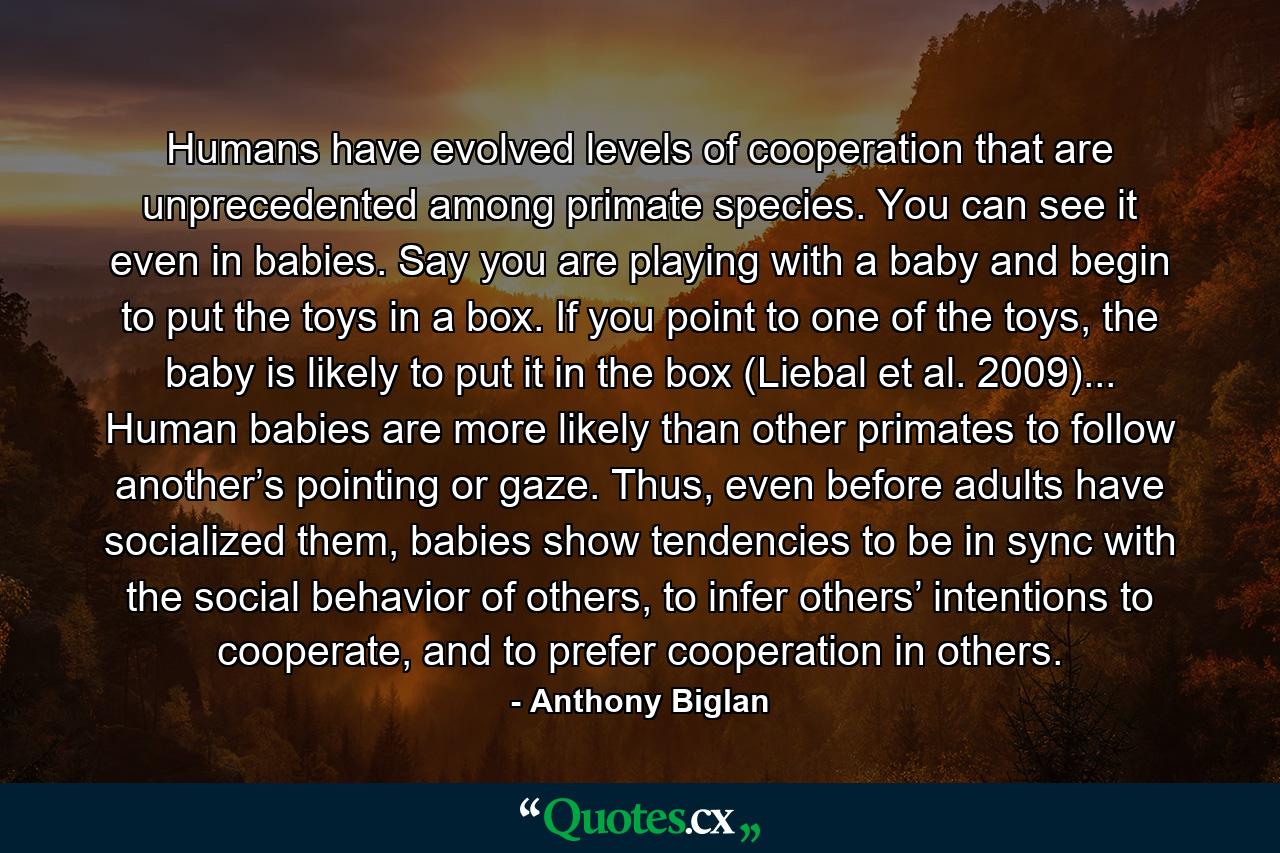 Humans have evolved levels of cooperation that are unprecedented among primate species. You can see it even in babies. Say you are playing with a baby and begin to put the toys in a box. If you point to one of the toys, the baby is likely to put it in the box (Liebal et al. 2009)... Human babies are more likely than other primates to follow another’s pointing or gaze. Thus, even before adults have socialized them, babies show tendencies to be in sync with the social behavior of others, to infer others’ intentions to cooperate, and to prefer cooperation in others. - Quote by Anthony Biglan