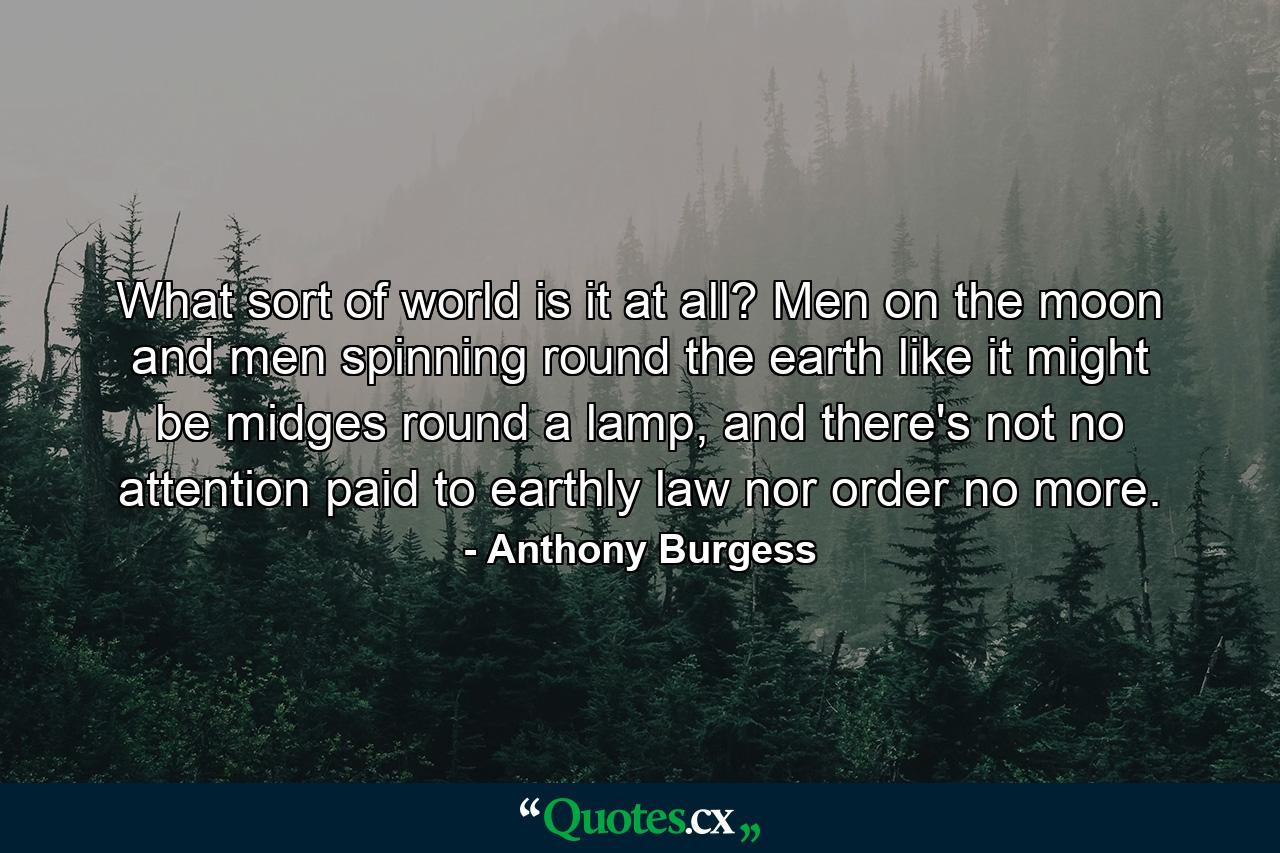 What sort of world is it at all? Men on the moon and men spinning round the earth like it might be midges round a lamp, and there's not no attention paid to earthly law nor order no more. - Quote by Anthony Burgess