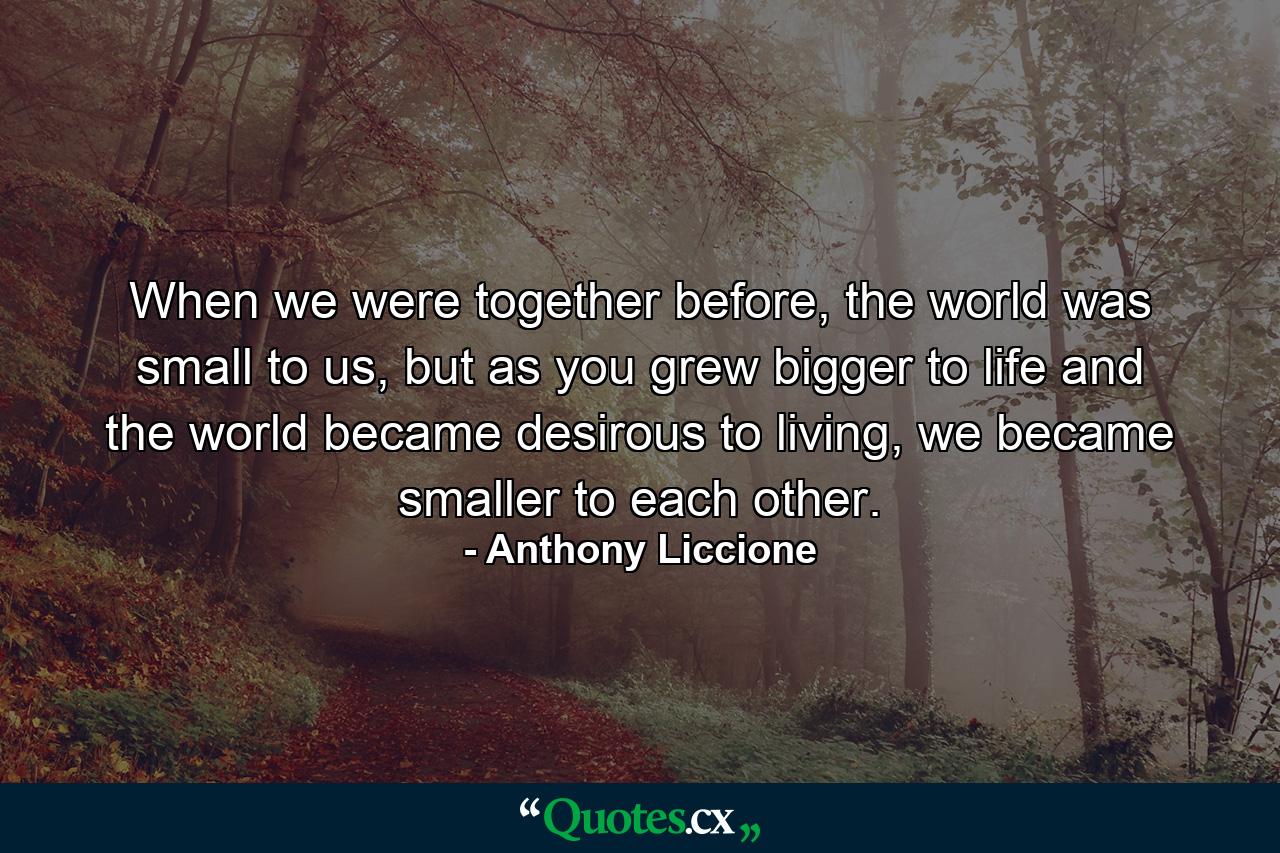 When we were together before, the world was small to us, but as you grew bigger to life and the world became desirous to living, we became smaller to each other. - Quote by Anthony Liccione