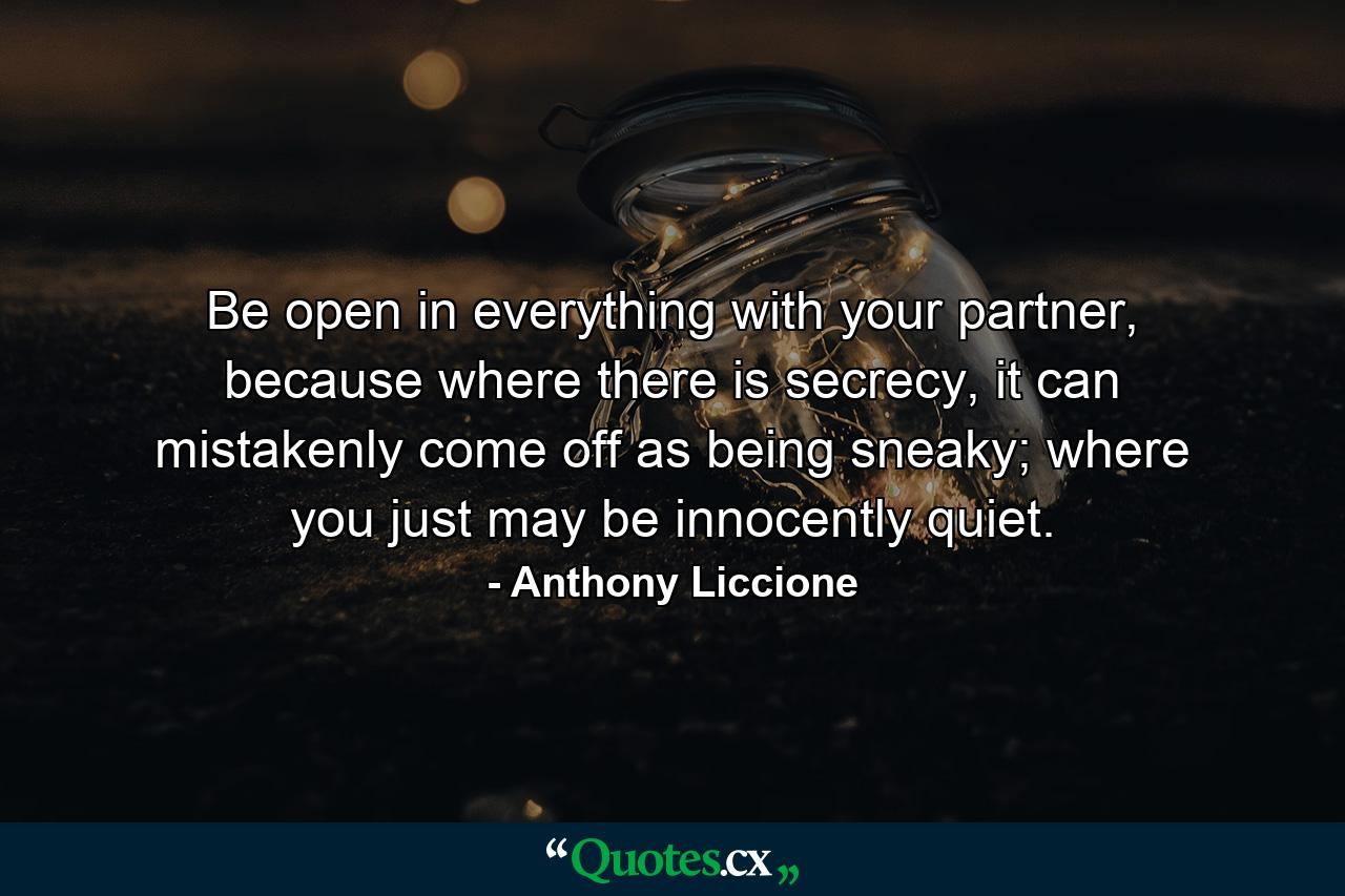 Be open in everything with your partner, because where there is secrecy, it can mistakenly come off as being sneaky; where you just may be innocently quiet. - Quote by Anthony Liccione