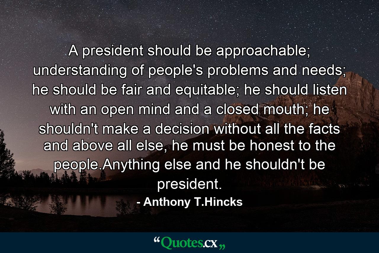 A president should be approachable; understanding of people's problems and needs; he should be fair and equitable; he should listen with an open mind and a closed mouth; he shouldn't make a decision without all the facts and above all else, he must be honest to the people.Anything else and he shouldn't be president. - Quote by Anthony T.Hincks