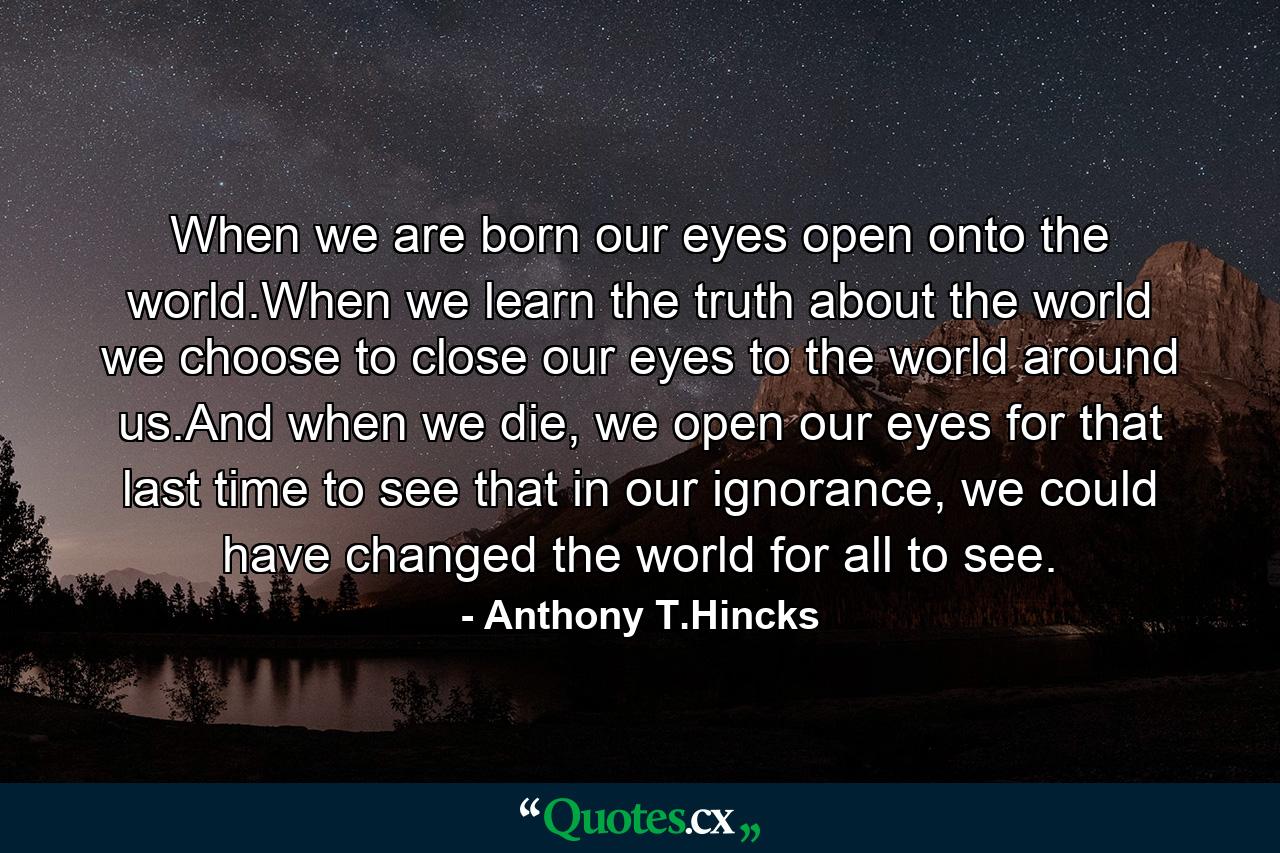 When we are born our eyes open onto the world.When we learn the truth about the world we choose to close our eyes to the world around us.And when we die, we open our eyes for that last time to see that in our ignorance, we could have changed the world for all to see. - Quote by Anthony T.Hincks