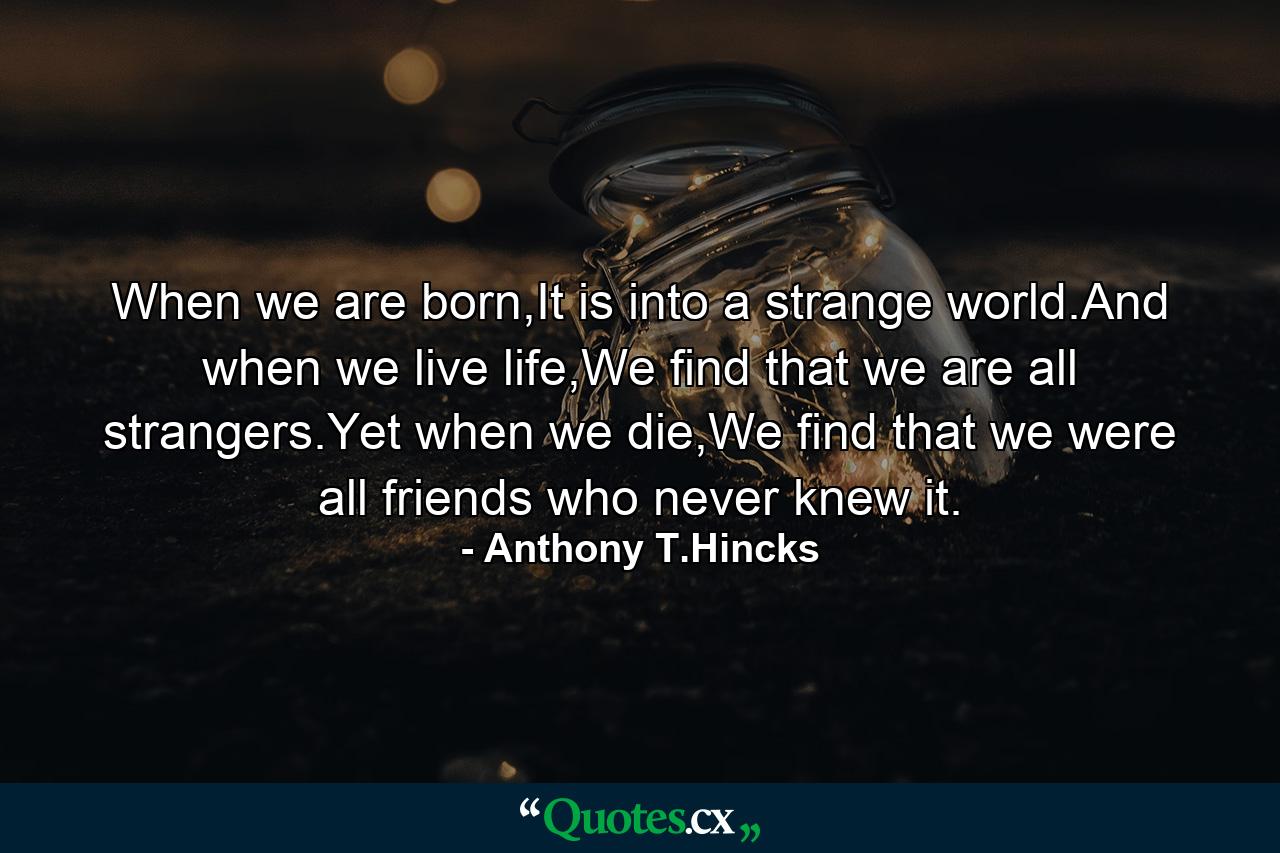 When we are born,It is into a strange world.And when we live life,We find that we are all strangers.Yet when we die,We find that we were all friends who never knew it. - Quote by Anthony T.Hincks