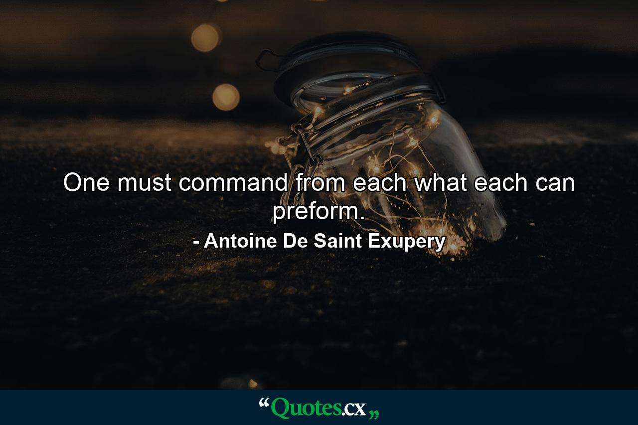 One must command from each what each can preform. - Quote by Antoine De Saint Exupery